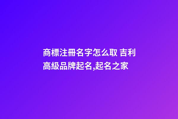 商標注冊名字怎么取 吉利高級品牌起名,起名之家-第1張-商標起名-玄機派